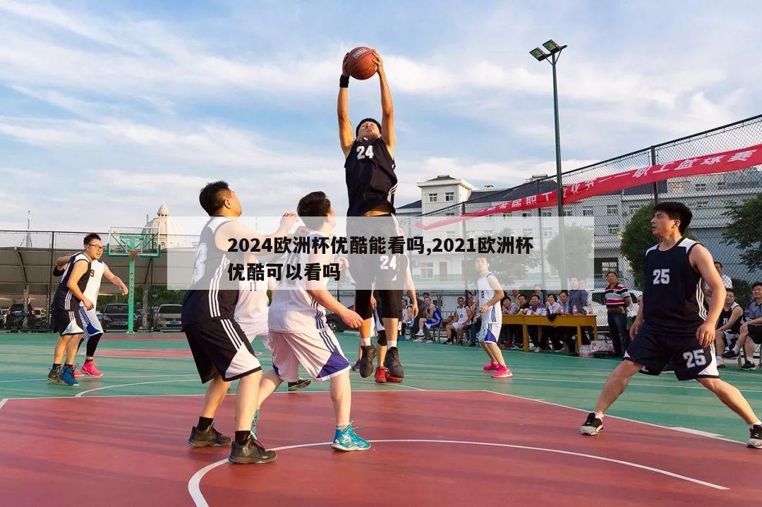 2024欧洲杯优酷能看吗,2021欧洲杯优酷可以看吗