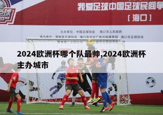 2024欧洲杯哪个队最帅,2024欧洲杯主办城市