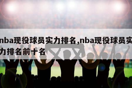 nba现役球员实力排名,nba现役球员实力排名前十名